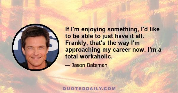 If I'm enjoying something, I'd like to be able to just have it all. Frankly, that's the way I'm approaching my career now. I'm a total workaholic.