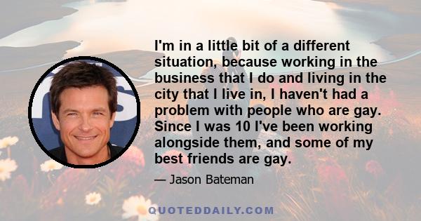 I'm in a little bit of a different situation, because working in the business that I do and living in the city that I live in, I haven't had a problem with people who are gay. Since I was 10 I've been working alongside