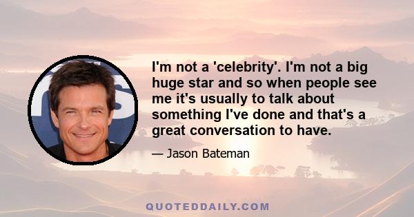 I'm not a 'celebrity'. I'm not a big huge star and so when people see me it's usually to talk about something I've done and that's a great conversation to have.