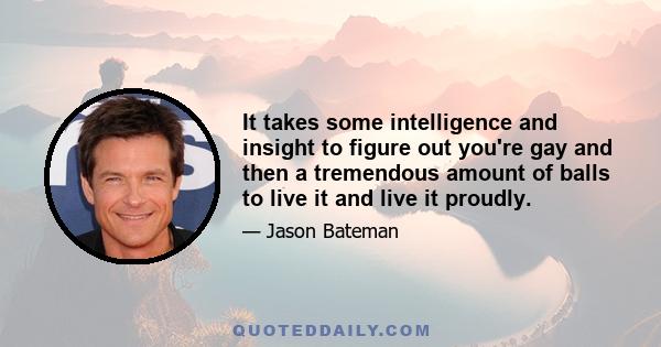 It takes some intelligence and insight to figure out you're gay and then a tremendous amount of balls to live it and live it proudly.