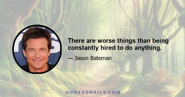 There are worse things than being constantly hired to do anything.