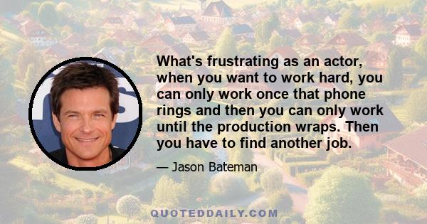 What's frustrating as an actor, when you want to work hard, you can only work once that phone rings and then you can only work until the production wraps. Then you have to find another job.