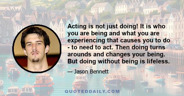 Acting is not just doing! It is who you are being and what you are experiencing that causes you to do - to need to act. Then doing turns arounds and changes your being. But doing without being is lifeless.