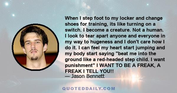 When I step foot to my locker and change shoes for training, its like turning on a switch. I become a creature. Not a human. I look to tear apart anyone and everyone in my way to hugeness and I don't care how I do it. I 