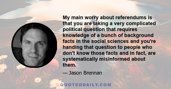 My main worry about referendums is that you are taking a very complicated political question that requires knowledge of a bunch of background facts in the social sciences and you're handing that question to people who