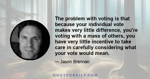 The problem with voting is that because your individual vote makes very little difference, you're voting with a mass of others, you have very little incentive to take care in carefully considering what your vote would