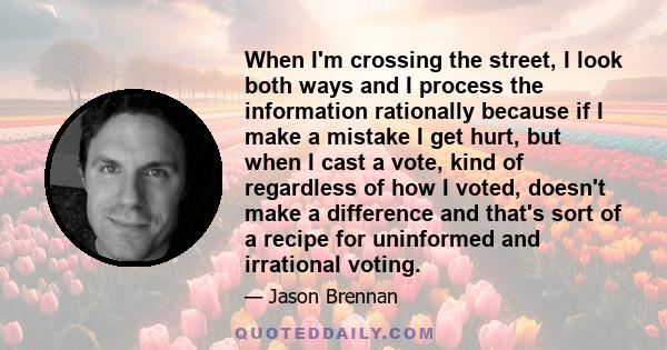 When I'm crossing the street, I look both ways and I process the information rationally because if I make a mistake I get hurt, but when I cast a vote, kind of regardless of how I voted, doesn't make a difference and