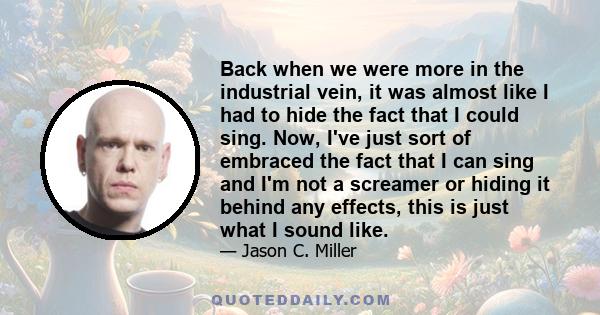 Back when we were more in the industrial vein, it was almost like I had to hide the fact that I could sing. Now, I've just sort of embraced the fact that I can sing and I'm not a screamer or hiding it behind any