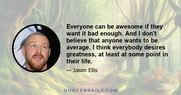 Everyone can be awesome if they want it bad enough. And I don't believe that anyone wants to be average. I think everybody desires greatness, at least at some point in their life.