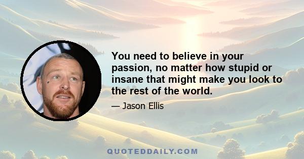 You need to believe in your passion, no matter how stupid or insane that might make you look to the rest of the world.