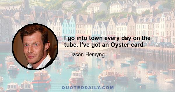 I go into town every day on the tube. I've got an Oyster card.