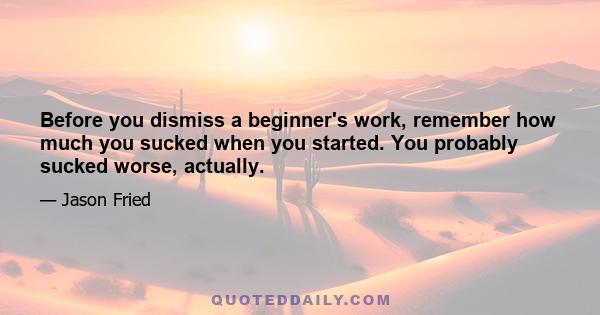 Before you dismiss a beginner's work, remember how much you sucked when you started. You probably sucked worse, actually.