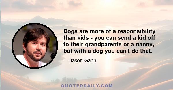 Dogs are more of a responsibility than kids - you can send a kid off to their grandparents or a nanny, but with a dog you can't do that.