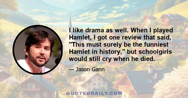I like drama as well. When I played Hamlet, I got one review that said, This must surely be the funniest Hamlet in history, but schoolgirls would still cry when he died.