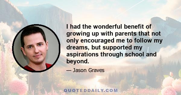 I had the wonderful benefit of growing up with parents that not only encouraged me to follow my dreams, but supported my aspirations through school and beyond.