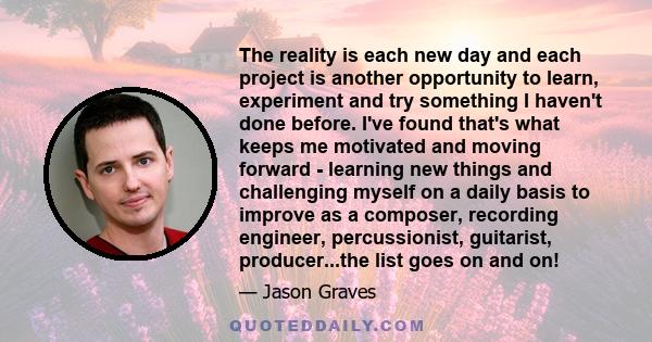 The reality is each new day and each project is another opportunity to learn, experiment and try something I haven't done before. I've found that's what keeps me motivated and moving forward - learning new things and