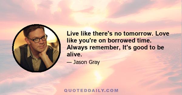 Live like there's no tomorrow. Love like you're on borrowed time. Always remember, It's good to be alive.