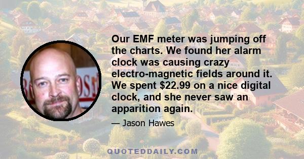 Our EMF meter was jumping off the charts. We found her alarm clock was causing crazy electro-magnetic fields around it. We spent $22.99 on a nice digital clock, and she never saw an apparition again.