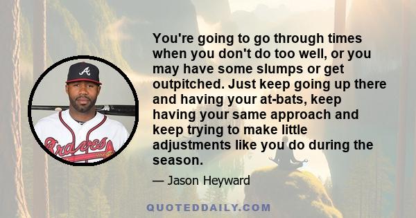 You're going to go through times when you don't do too well, or you may have some slumps or get outpitched. Just keep going up there and having your at-bats, keep having your same approach and keep trying to make little 