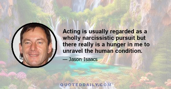 Acting is usually regarded as a wholly narcissistic pursuit but there really is a hunger in me to unravel the human condition.