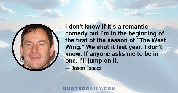 I don't know if it's a romantic comedy but I'm in the beginning of the first of the season of The West Wing. We shot it last year. I don't know. If anyone asks me to be in one, I'll jump on it.