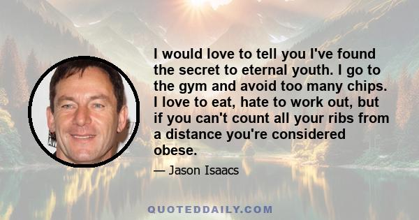 I would love to tell you I've found the secret to eternal youth. I go to the gym and avoid too many chips. I love to eat, hate to work out, but if you can't count all your ribs from a distance you're considered obese.