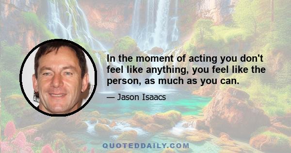 In the moment of acting you don't feel like anything, you feel like the person, as much as you can.