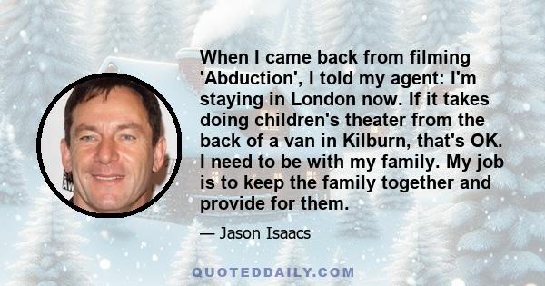 When I came back from filming 'Abduction', I told my agent: I'm staying in London now. If it takes doing children's theater from the back of a van in Kilburn, that's OK. I need to be with my family. My job is to keep