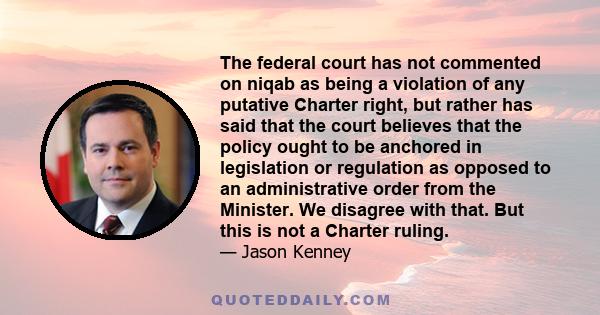 The federal court has not commented on niqab as being a violation of any putative Charter right, but rather has said that the court believes that the policy ought to be anchored in legislation or regulation as opposed