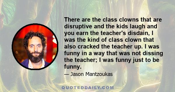 There are the class clowns that are disruptive and the kids laugh and you earn the teacher's disdain, I was the kind of class clown that also cracked the teacher up. I was funny in a way that was not dissing the