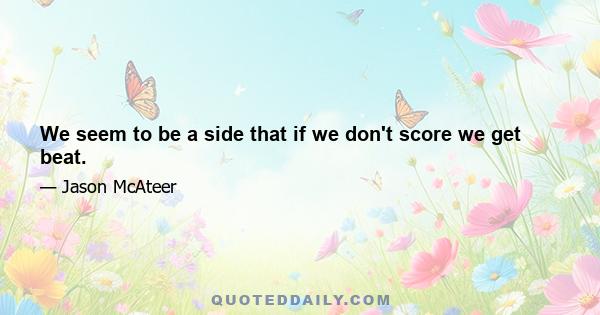 We seem to be a side that if we don't score we get beat.
