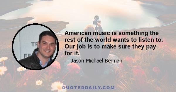 American music is something the rest of the world wants to listen to. Our job is to make sure they pay for it.