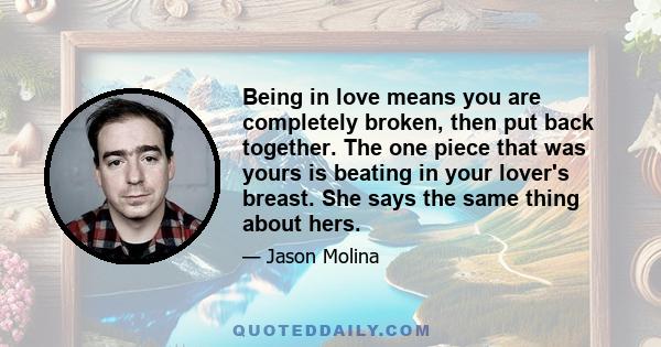 Being in love means you are completely broken, then put back together. The one piece that was yours is beating in your lover's breast. She says the same thing about hers.