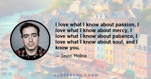 I love what I know about passion, I love what I know about mercy, I love what I know about patience, I love what I know about soul, and I know you.