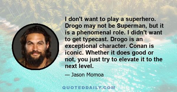 I don't want to play a superhero. Drogo may not be Superman, but it is a phenomenal role. I didn't want to get typecast. Drogo is an exceptional character. Conan is iconic. Whether it does good or not, you just try to