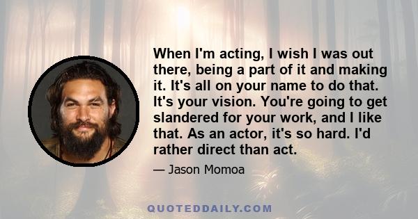 When I'm acting, I wish I was out there, being a part of it and making it. It's all on your name to do that. It's your vision. You're going to get slandered for your work, and I like that. As an actor, it's so hard. I'd 