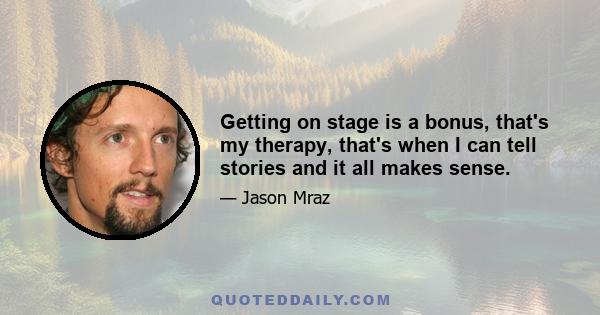 Getting on stage is a bonus, that's my therapy, that's when I can tell stories and it all makes sense.