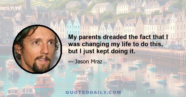 My parents dreaded the fact that I was changing my life to do this, but I just kept doing it.