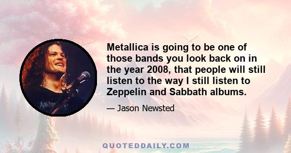 Metallica is going to be one of those bands you look back on in the year 2008, that people will still listen to the way I still listen to Zeppelin and Sabbath albums.