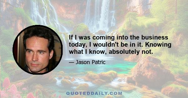 If I was coming into the business today, I wouldn't be in it. Knowing what I know, absolutely not.