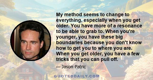 My method seems to change to everything, especially when you get older. You have more of a resonance to be able to grab to. When you're younger, you have these big boundaries because you don't know how to get you to