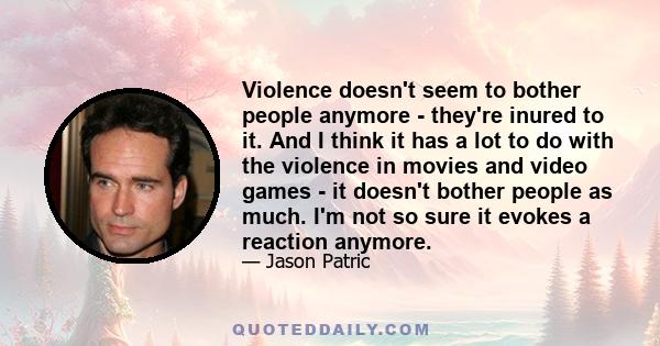 Violence doesn't seem to bother people anymore - they're inured to it. And I think it has a lot to do with the violence in movies and video games - it doesn't bother people as much. I'm not so sure it evokes a reaction