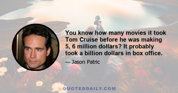 You know how many movies it took Tom Cruise before he was making 5, 6 million dollars? It probably took a billion dollars in box office.