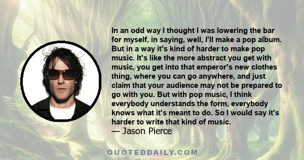 In an odd way I thought I was lowering the bar for myself, in saying, well, I'll make a pop album. But in a way it's kind of harder to make pop music. It's like the more abstract you get with music, you get into that