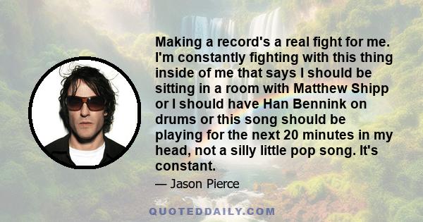 Making a record's a real fight for me. I'm constantly fighting with this thing inside of me that says I should be sitting in a room with Matthew Shipp or I should have Han Bennink on drums or this song should be playing 