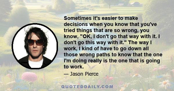 Sometimes it's easier to make decisions when you know that you've tried things that are so wrong, you know, OK, I don't go that way with it. I don't go this way with it. The way I work, I kind of have to go down all