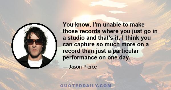 You know, I'm unable to make those records where you just go in a studio and that's it. I think you can capture so much more on a record than just a particular performance on one day.