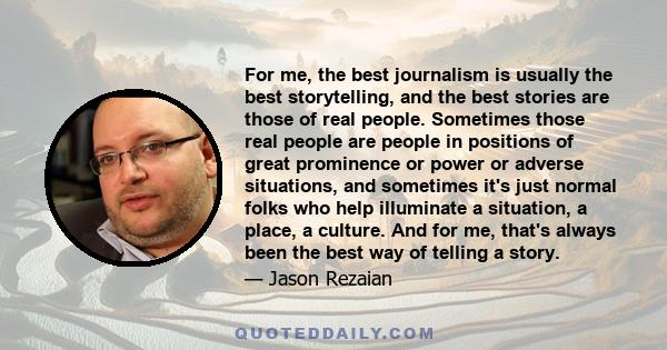 For me, the best journalism is usually the best storytelling, and the best stories are those of real people. Sometimes those real people are people in positions of great prominence or power or adverse situations, and