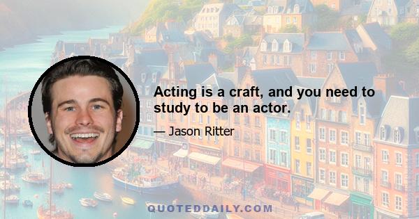 Acting is a craft, and you need to study to be an actor.