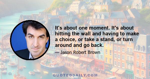 It's about one moment. It's about hitting the wall and having to make a choice, or take a stand, or turn around and go back.